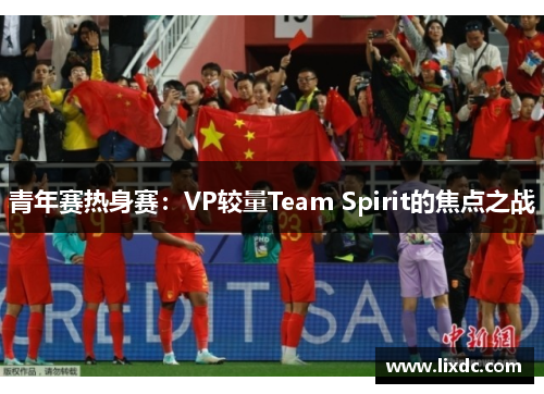 青年赛热身赛：VP较量Team Spirit的焦点之战